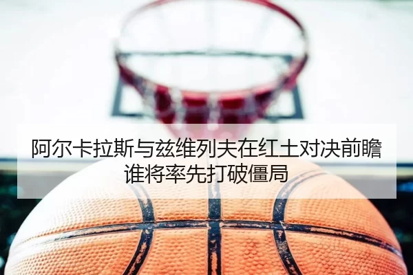 阿尔卡拉斯与兹维列夫在红土对决前瞻谁将率先打破僵局