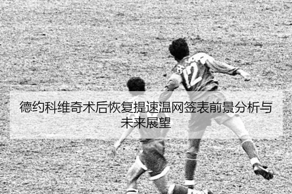 德约科维奇术后恢复提速温网签表前景分析与未来展望
